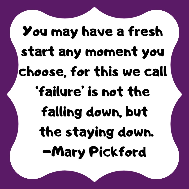 "You may have a fresh start any moment you choose, for this we call 'failure' I not the falling down, but the staying down." -Mary PIckford