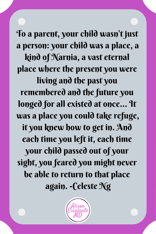 To a parent, your child wasn't just a person: your child was a place, a kind of Narnia, a vast eternal place where the present you were living and the past you remembered and the future you longed for all existed at once... It was a place you could take refuge, it you knew how to get in. And each time you left it, each time your child passed out of your sight, you feared you might never be able to return to that place again. -Celeste Ng | #inspirationalquotes Alison Escalante MD
